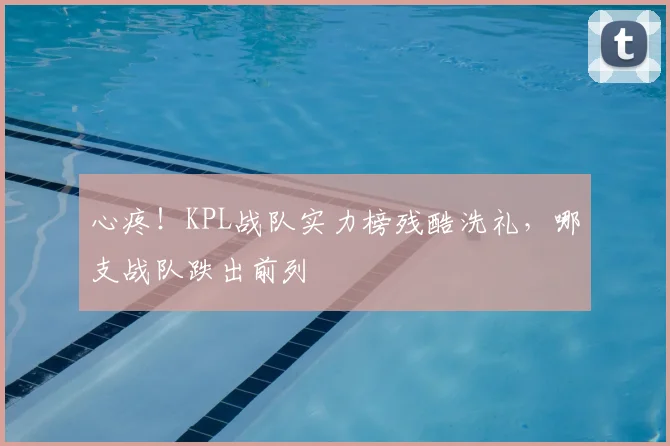 心疼！KPL战队实力榜残酷洗礼，哪支战队跌出前列