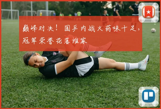 巅峰对决！国乒内战火药味十足，冠军荣誉花落谁家