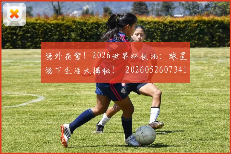 场外花絮!2026世界杯快讯:球星场下生活大揭秘!_20260526073416