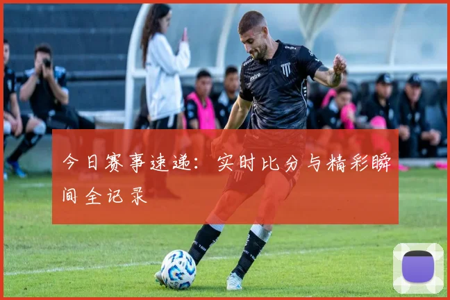今日赛事速递:实时比分与精彩瞬间全记录