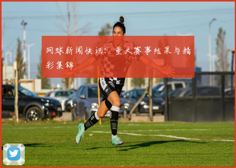 网球新闻快讯：重大赛事结果与精彩集锦