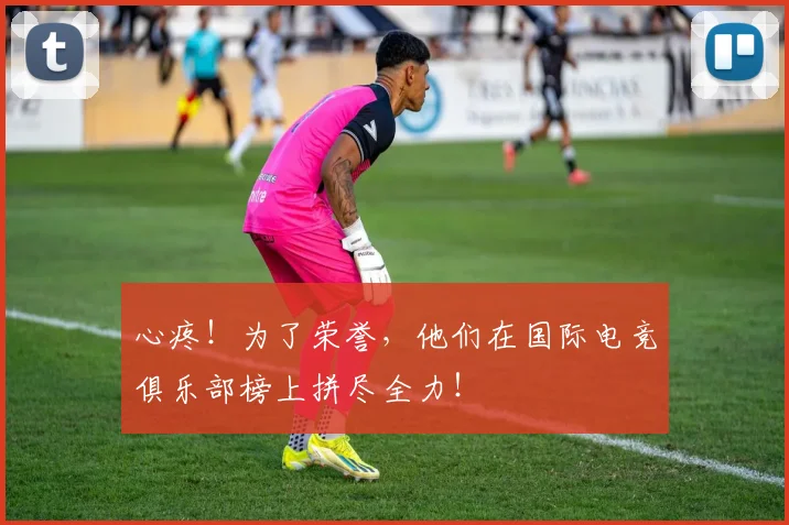 心疼!为了荣誉,他们在国际电竞俱乐部榜上拼尽全力!