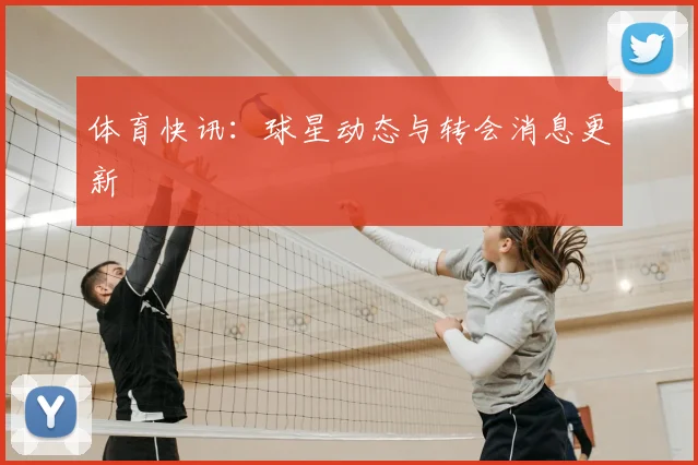 体育快讯:球星动态与转会消息更新