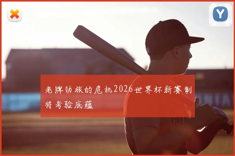 老牌劲旅的危机2026世界杯新赛制将考验底蕴