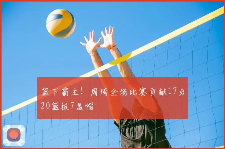 篮下霸主！周琦全场比赛贡献17分20篮板7盖帽